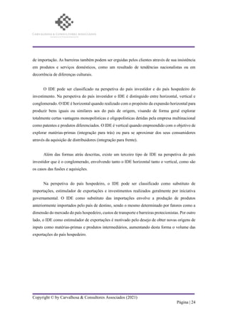 Copyright © by Carvalhosa & Consultores Associados (2021)
Página | 24
de importação. As barreiras também podem ser erguidas pelos clientes através de sua insistência
em produtos e serviços domésticos, como um resultado de tendências nacionalistas ou em
decorrência de diferenças culturais.
O IDE pode ser classificado na perspetiva do país investidor e do país hospedeiro do
investimento. Na perspetiva do país investidor o IDE é distinguido entre horizontal, vertical e
conglomerado. O IDE é horizontal quando realizado com o propósito da expansão horizontal para
produzir bens iguais ou similares aos do país de origem, visando de forma geral explorar
totalmente certas vantagens monopolísticas e oligopolísticas detidas pela empresa multinacional
como patentes e produtos diferenciados. O IDE é vertical quando empreendido com o objetivo de
explorar matérias-primas (integração para trás) ou para se aproximar dos seus consumidores
através da aquisição de distribuidores (integração para frente).
Além das formas atrás descritas, existe um terceiro tipo de IDE na perspetiva do país
investidor que é o conglomerado, envolvendo tanto o IDE horizontal tanto o vertical, como são
os casos das fusões e aquisições.
Na perspetiva do país hospedeiro, o IDE pode ser classificado como substituto de
importações, estimulador de exportações e investimentos realizados geralmente por iniciativa
governamental. O IDE como substituto das importações envolve a produção de produtos
anteriormente importados pelo país de destino, sendo o mesmo determinado por fatores como a
dimensão do mercado do país hospedeiro, custos de transporte e barreiras protecionistas. Por outro
lado, o IDE como estimulador de exportações é motivado pelo desejo de obter novas origens de
inputs como matérias-primas e produtos intermediários, aumentando desta forma o volume das
exportações do país hospedeiro.
 