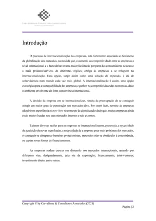 Copyright © by Carvalhosa & Consultores Associados (2021)
Página | 2
Introdução
O processo de internacionalização das empresas, está fortemente associada ao fenómeno
da globalização dos mercados, na medida que, o aumento da competitividade entre as empresas a
nível internacional, e o facto de haver uma maior facilitação por parte dos consumidores no acesso
a mais produtos/serviços de diferentes regiões, obriga às empresas a se refugiem na
internacionalização. Essa opção, surge assim como uma solução de expansão, e até de
sobrevivência num mundo cada vez mais global. A internacionalização é assim, uma opção
estratégica para a sustentabilidade das empresas e ganhos na competitividade das economias, dado
o ambiente envolvente de forte concorrência internacional.
A decisão da empresa em se internacionalizar, resulta da preocupação de se conseguir
atingir um maior grau de penetração nos mercados-alvo. Por outro lado, permite às empresas
adquirirem experiência e know-how no contexto da globalização dado que, muitas empresas ainda
estão muito focadas nos seus mercados internos e não externos.
Existem diversas razões para as empresas se internacionalizarem, como seja, a necessidade
de aquisição de novas tecnologias, a necessidade de a empresa estar mais próximas dos mercados,
o conseguir-se ultrapassar barreiras protecionistas, pretender criar-se obstáculos à concorrência,
ou captar novas fontes de financiamentos.
As empresas podem crescer em dimensão nos mercados internacionais, optando por
diferentes vias, designadamente, pela via da exportação; licenciamento; joint-ventures;
investimento direto, entre outras.
 