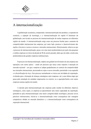 Copyright © by Carvalhosa & Consultores Associados (2021)
Página | 3
A internacionalização
A globalização económica, compreende a internacionalização dos produtos, a expansão do
comércio, a captação da tecnologia, e a internacionalização do capital O fenómeno da
globalização, tem levado ao processo de internacionalização de muitas empresas em diferentes
regiões do mundo. A internacionalização surge como um processo basilar para o aumento da
competitividade internacional das empresas, por outro lado, promove o desenvolvimento das
nações e favorece o acesso a recursos e mercados internacionais. Historicamente, observa-se que
o processo de internacionalização, passa a ter uma maior predominância por parte das pequenas
e médias empresas no início da década de 90 do século passado, dado que até então, existia uma
predominância das grandes empresas multinacionais.
O processo de internacionalização, implica um gradual envolvimento de uma empresa nas
operações com outros países – sendo um processo que nasce como resposta à saturação do
mercado nacional – em que a empresa se adapta gradualmente ao contexto da competitividade
nos mercados internacionais, procurando-se expor a novos mercados, permitindo a sua expansão
e a diversificação do risco. Este processo normalmente se inicia com atividades de exportação,
evoluindo para a formação de alianças estratégicas entre empresas, até a uma última etapa que
passa pela instalação de unidades empresariais no exterior, ou a aquisição/fusões com outras
empresas noutras regiões do mundo.
A decisão pela internacionalização das empresas pode resultar de diferentes objetivos
estratégicos, como sejam, as empresas já apresentarem uma maior capacidade de exportação;
pretender-se pela internacionalização uma maior competitividade tecnológica; procurar novos
parceiros internacionais; iniciar-se a internacionalização como consequência das vantagens
competitivas obtidas no mercado doméstico e, a internacionalização como consequência da
exposição internacional.
 