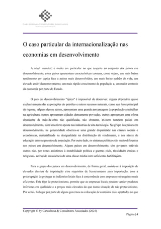 Copyright © by Carvalhosa & Consultores Associados (2021)
Página | 4
O caso particular da internacionalização nas
economias em desenvolvimento
A nível mundial, e muito em particular no que respeita ao conjunto dos países em
desenvolvimento, estes países apresentam características comuns, como sejam, um mais baixo
rendimento per capita face a países mais desenvolvidos; um mais baixo padrão de vida; um
elevado endividamento externo; um mais rápido crescimento da população e, um maior controlo
da economia por parte do Estado.
O país em desenvolvimento "típico" é impossível de descrever, alguns dependem quase
exclusivamente das exportações do petróleo e outros recursos naturais, como sua fonte principal
de riqueza. Alguns desses países, apresentam uma grande percentagem da população a trabalhar
na agricultura, outros apresentam cidades densamente povoadas, outros apresentam uma oferta
abundante de mão-de-obra não qualificada, não obstante, existem também países em
desenvolvimento, com uma forte aposta nas indústrias de alta tecnologia. No grupo dos países em
desenvolvimento, na generalidade observa-se uma grande disparidade nas classes sociais e
económicas, materializada na desigualdade na distribuição do rendimento, e nos níveis de
educação entre segmentos de população. Por outro lado, os sistemas políticos são muito diferentes
nos países em desenvolvimento. Alguns países em desenvolvimento, têm governos estáveis
outros não, por vezes assistimos à instabilidade política e guerras civis, rivalidades étnicas e
religiosas, acrescido da ausência de uma classe média com suficientes habilitações.
Para o grupo dos países em desenvolvimento, de forma geral, assiste-se à imposição de
elevados direitos de importação e/ou requisitos de licenciamento para importação, com a
preocupação de proteger as indústrias locais face à concorrência com empresas estrangeiras mais
eficientes. Este tipo de protecionismo, permite que as empresas locais possam vender produtos
inferiores em qualidade e a preços mais elevados do que numa situação de não protecionismo.
Por vezes, há lugar por parte de alguns governos na colocação de controlos mais apertados no que
 