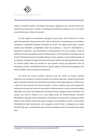 Copyright © by Carvalhosa & Consultores Associados (2021)
Página | 5
respeita à entrada de capital e tecnologia nesses países, alegando-se que o governo estará mais
capacitado para direcionar o capital e a tecnologia nas estruturas económicas, em vez de deixar
essas decisões para as forças de mercado.
No que respeita ao investimento estrangeiro nesses países, este encontra-se em níveis
aquém das espectativas dos governos locais, dado os obstáculos e as incertezas que os investidores
estrangeiros se defrontam aquando da decisão de investir. Em alguns desses países, existem
políticas que defendem a propriedade estatal das empresas, o excessivo endividamento a
instituições estrangeiras, uma desconfiança no funcionamento livre dos mercados, receio da
influência por parte das grandes empresas multinacionais e, são normalmente economias cíclicas
devido à flutuação dos preços de produtos básicos, metais, petróleo e outras matérias-primas. O
investimento estrangeiro nos países em desenvolvimento, também tem sido prejudicado pelo facto
de existirem alguns países (no presente ou num passado recente) que apresentam taxas de
desemprego elevadas, instabilidade financeira, fuga de capitais, baixas taxas de poupança, altas
taxas de inflação e desvalorização da moeda local.
Em termos de reservas cambiais, observa-se que por norma, as reservas cambiais
disponíveis nas economias em desenvolvimento são escassas, dado que a moeda da maioria dos
países em desenvolvimento não é facilmente convertida ou aceitos para pagamento. Muitas vezes
o acesso de uma economia em desenvolvimento a reservas cambiais passa pelos pagamentos
externos provenientes das receitas de exportação de matérias-primas e recursos naturais, produtos
fabricados a nível local, mas também pelo investimento direto estrangeiro nessas economias. Essa
escassez nas reservas cambiais, leva a que alguns países em desenvolvimento encontrem
dificuldade na aquisição de bens intermédios e tecnologias necessárias para a realização de obras
públicas, como estradas, sistemas de esgotos, hospitais, serviços públicos e portos. Existe ainda a
dificuldade por parte destes países em conseguirem emitir dívida a estrangeiros em moeda
nacional, dado que o endividamento para os bancos estrangeiros deve ser emitido numa moeda
forte.
 