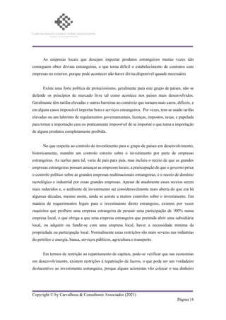 Copyright © by Carvalhosa & Consultores Associados (2021)
Página | 6
As empresas locais que desejam importar produtos estrangeiros muitas vezes não
conseguem obter divisas estrangeiras, o que torna difícil o estabelecimento de contratos com
empresas no exterior, porque pode acontecer não haver divisa disponível quando necessário.
Existe uma forte política de protecionismo, geralmente para este grupo de países, não se
defende os princípios de mercado livre tal como acontece nos países mais desenvolvidos.
Geralmente têm tarifas elevadas e outras barreiras ao comércio que tornam mais caros, difíceis, e
em alguns casos impossível importar bens e serviços estrangeiros. Por vezes, tem-se usado tarifas
elevadas ou um labirinto de regulamentos governamentais, licenças, impostos, taxas, e papelada
para tornar a importação cara ou praticamente impossível de se importar o que torna a importação
de alguns produtos completamente proibida.
No que respeita ao controlo do investimento para o grupo de países em desenvolvimento,
historicamente, mantêm um controlo estreito sobre o investimento por parte de empresas
estrangeiras. As razões para tal, varia de país para país, mas incluiu o receio de que as grandes
empresas estrangeiras possam ameaçar as empresas locais; a preocupação de que o governo perca
o controlo político sobre as grandes empresas multinacionais estrangeiras; e o receio de domínio
tecnológico e industrial por essas grandes empresas. Apesar de atualmente esses receios serem
mais reduzidos e, o ambiente de investimento ser consideravelmente mais aberta do que era há
algumas décadas, mesmo assim, ainda se assiste a muitos controlos sobre o investimento. Em
matéria de requerimentos legais para o investimento direto estrangeiro, existem por vezes
requisitos que proíbem uma empresa estrangeira de possuir uma participação de 100% numa
empresa local, o que obriga a que uma empresa estrangeira que pretenda abrir uma subsidiária
local, ou adquirir ou fundir-se com uma empresa local, haver a necessidade mínima da
propriedade ou participação local. Normalmente estas restrições são mais severas nas indústrias
do petróleo e energia, banca, serviços públicos, agricultura e transporte.
Em termos de restrição ao repatriamento de capitais, pode-se verificar que nas economias
em desenvolvimento, existem restrições à repatriação de lucros, o que pode ser um verdadeiro
desincentivo ao investimento estrangeiro, porque alguns acionistas vão colocar o seu dinheiro
 