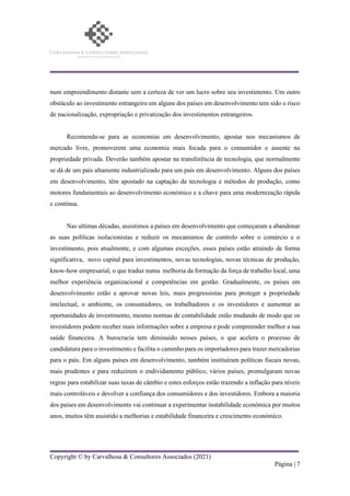 Copyright © by Carvalhosa & Consultores Associados (2021)
Página | 7
num empreendimento distante sem a certeza de ver um lucro sobre seu investimento. Um outro
obstáculo ao investimento estrangeiro em alguns dos países em desenvolvimento tem sido o risco
de nacionalização, expropriação e privatização dos investimentos estrangeiros.
Recomenda-se para as economias em desenvolvimento, apostar nos mecanismos de
mercado livre, promoverem uma economia mais focada para o consumidor e assente na
propriedade privada. Deverão também apostar na transferência de tecnologia, que normalmente
se dá de um país altamente industrializado para um país em desenvolvimento. Alguns dos países
em desenvolvimento, têm apostado na captação da tecnologia e métodos de produção, como
motores fundamentais ao desenvolvimento económico e a chave para uma modernização rápida
e contínua.
Nas ultimas décadas, assistimos a países em desenvolvimento que começaram a abandonar
as suas políticas isolacionistas e reduzir os mecanismos de controlo sobre o comércio e o
investimento, pois atualmente, e com algumas exceções, esses países estão atraindo de forma
significativa, novo capital para investimentos, novas tecnologias, novas técnicas de produção,
know-how empresarial, o que traduz numa melhoria da formação da força de trabalho local, uma
melhor experiência organizacional e competências em gestão. Gradualmente, os países em
desenvolvimento estão a aprovar novas leis, mais progressistas para proteger a propriedade
intelectual, o ambiente, os consumidores, os trabalhadores e os investidores e aumentar as
oportunidades de investimento, mesmo normas de contabilidade estão mudando de modo que os
investidores podem receber mais informações sobre a empresa e pode compreender melhor a sua
saúde financeira. A burocracia tem diminuído nesses países, o que acelera o processo de
candidatura para o investimento e facilita o caminho para os importadores para trazer mercadorias
para o país. Em alguns países em desenvolvimento, também instituíram políticas fiscais novas,
mais prudentes e para reduzirem o endividamento público, vários países, promulgaram novas
regras para estabilizar suas taxas de câmbio e estes esforços estão trazendo a inflação para níveis
mais controláveis e devolver a confiança dos consumidores e dos investidores. Embora a maioria
dos países em desenvolvimento vai continuar a experimentar instabilidade económica por muitos
anos, muitos têm assistido a melhorias e estabilidade financeira e crescimento económico.
 