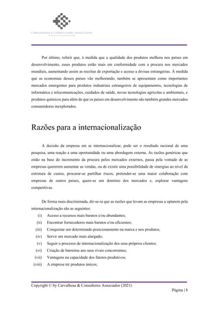Copyright © by Carvalhosa & Consultores Associados (2021)
Página | 8
Por último, referir que, à medida que a qualidade dos produtos melhora nos países em
desenvolvimento, esses produtos estão mais em conformidade com a procura nos mercados
mundiais, aumentando assim as receitas de exportação e acesso a divisas estrangeiras. À medida
que as economias desses países vão melhorando, também se apresentam como importantes
mercados emergentes para produtos industriais estrangeiros de equipamentos, tecnologias de
informática e telecomunicações, cuidados de saúde, novas tecnologias agrícolas e ambientais, e
produtos químicos para além de que os países em desenvolvimento são também grandes mercados
consumidores inexplorados.
Razões para a internacionalização
A decisão da empresa em se internacionalizar, pode ser o resultado racional de uma
pesquisa, uma reação a uma oportunidade ou uma abordagem externa. As razões genéricas que
estão na base do incremento da procura pelos mercados externos, passa pela vontade de as
empresas quererem aumentar as vendas, ou de existir uma possibilidade de sinergias ao nível da
estrutura de custos, procurar-se partilhar riscos, pretender-se uma maior colaboração com
empresas de outros países, quere-se um domínio dos mercados e, explorar vantagens
competitivas.
De forma mais discriminada, dir-se-ia que as razões que levam as empresas a optarem pela
internacionalização são as seguintes:
(i) Acesso a recursos mais baratos e/ou abundantes;
(ii) Encontrar fornecedores mais baratos e/ou eficientes;
(iii) Conquistar um determinado posicionamento na marca e nos produtos;
(iv) Servir um mercado mais alargado;
(v) Seguir o processo de internacionalização dos seus próprios clientes;
(vi) Criação de barreiras aos seus rivais concorrentes;
(vii) Vantagens na capacidade dos fatores produtivos;
(viii) A empresa ter produtos únicos;
 