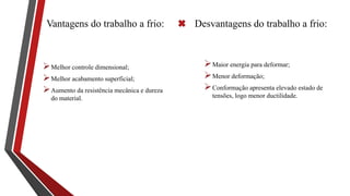 Vantagens do trabalho a frio:
Melhor controle dimensional;
Melhor acabamento superficial;
Aumento da resistência mecânica e dureza
do material.
Desvantagens do trabalho a frio:
Maior energia para deformar;
Menor deformação;
Conformação apresenta elevado estado de
tensões, logo menor ductilidade.
 