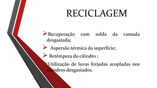 RECICLAGEM
Recuperação com solda da camada
desgastada;
 Aspersão térmica da superfície;
 Retêmpera do cilindro ;
Utilização de luvas forjadas acopladas nos
cilindros desgastados.
 