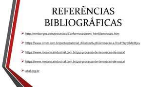 REFERÊNCIAS
BIBLIOGRÁFICAS
 http://mmborges.com/processos/Conformacao/cont_html/laminacao.htm
 https://www.cimm.com.br/portal/material_didatico/6478-laminacao-a-frio#.WylKMdJKjcu
 https://www.mecanicaindustrial.com.br/497-processo-de-laminacao-de-rosca/
 https://www.mecanicaindustrial.com.br/497-processo-de-laminacao-de-rosca/
 abal.org.br
 
