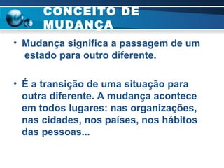 CONCEITO DE MUDANÇA Mudança significa a passagem de um  estado para outro diferente.  É a transição de uma situação para outra diferente. A mudança acontece em todos lugares: nas organizações, nas cidades, nos países, nos hábitos das pessoas... 