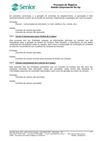 Roteiro Implantação Gestão Empresarial | Go Up
Documento: Roteiro Implantação Go Up Versão: 1 07/06/2013 Página 10 de 13
Treinamento
Treinamento dos usuários nos parâmetros da tela “F070FVE”, conforme especificações do Help do Sistema.
Parametrização Cliente
Definição junto ao Cliente das parametrizações do Cadastro da Filial (Vendas e Faturamento), conforme
especificado no help da tela F070FVE, com exceção dos campos pré-definidos para base Go Up, conforme itens
abaixo:
Parametrização Padrão Go Up
Vendas 1
Cliente igual Fornecedor: “N-Não”;
CNPJ/CPF Cliente : “S-Obriga CNPJ e CPF”;
CNPJ/CPF Cliente Repetido : “N-Não”;
CNPJ/CPF Representante Repetido : “N-Não”;
Transação Pedido Produto : “90100”;
Transação Pedido Serviço : “90100”;
Transação Cancelamento Contas a Receber : “90353”.
Vendas 2
Controle Valor Mínimo Retenção : “VEN”.
Documentos Eletrônicos 3
Util. Evento cancelamento: “S-Sim”.
3.2.5 Gestão de Compras e Recebimento
OBJETIVO: Parametrização das características da Filial para a Gestão de Compras e Recebimento. São
identificados os parâmetros específicos para a Filial a serem utilizados no Cliente.
Funcionalidade do Sistema
Tela : F070FCP - Cadastros / Filiais / Parâmetros por Gestão/Compras e Recebimento
Treinamento
Treinamento dos usuários nos parâmetros da tela, conforme especificações no Help do Sistema.
Parametrização Cliente
Definição junto ao Cliente das parametrizações do Cadastro da Filial (Compras e Recebimento), conforme
especificado no help da tela F070FCP, com exceção dos campos pré-definidos para base Go Up, conforme itens
abaixo:
Parametrização Padrão Go Up
Compras 1
CNPJ/CPF Fornecedor : “S-Obriga CNPJ e CPF”;
CNPJ/CPF Fornecedor Repetido: “N-Não”;
Transação OC Produto : “90400”
Transação OC Serviço : “90400”
Compras 2
Transação OC via Análise Reposição : “90400”;
Controle Valor Mín. Retenção : “CPR-Compras”;
Transação Sol. Compra - Manual : “91400”;
Transação Sol. Compra - Automática : “91401”;
Consistir chave eletrônica da nota fiscal : “S-Sim”.
3.2.6 Gestão de Estoques
OBJETIVO: Parametrização das características da Filial para a Gestão de Estoques. São identificados os
parâmetros específicos para a Filial a serem utilizados no Cliente.
Funcionalidade do Sistema
Tela: F070FES - Cadastros / Filiais / Parâmetros por Gestão / Estoques
Treinamento
Treinamento dos usuários nos parâmetros da tela “F070FES”, conforme especificações do Help do Sistema.
Parametrização Cliente
Definição junto ao Cliente das parametrizações do Cadastro da Filial (Estoques), conforme especificado no help da
tela F070FES, com exceção dos campos pré-definidos para base Go Up, conforme itens abaixo:
Parametrização Padrão Go Up
Estoques 1
Transação Padrão Requisição: “90250”;
Transação Entrada de Inventário : “90205”;
Transação Saída de Inventário: “90255”;
 