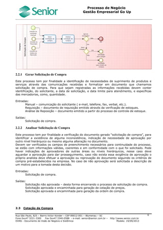 Roteiro Implantação Gestão Empresarial | Go Up
Documento: Roteiro Implantação Go Up Versão: 1 07/06/2013 Página 6 de 13
1 Roteiro de Implantação
1.1 Conceitos
O Roteiro de Implantação foi desenvolvido para auxiliar os consultores na implantação do Gestão Empresarial | Go
Up. Neste roteiro foram definidos os principais cadastros e parâmetros necessários para o correto funcionamento
do sistema, conforme o regime de tributação e necessidades específicas de cada cliente.
Neste roteiro também estão descritos os processos liberados para o Go Up, definindo os parâmetros padrões para
cada processo e as consistências que são aplicadas ao efetuar um determinado processo.
Obs1.: Este Roteiro não tem o objetivo de detalhar/explicar Processos, Telas e Campos padrões do sistema.
Obs2.: Este roteiro não foi desenvolvido para auxiliar o usuário de sistema em seus processos diários, para estes
processos existem treinamentos específicos para cada área.
Pré Requisito
O Consultor de Implantação deve conhecer os Processos a serem implantados no Go Up e o funcionamento padrão
dos processos do sistema.
Exemplos.:
 Emitir uma Nota Fiscal de Saída Eletrônica;
 Efetuar a Contabilização das movimentações (formas de contabilizar);
 Gerar uma movimentação na tesouraria;
 Entrada de Nota Fiscal.
 