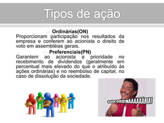  Ordinárias(ON) 
Proporcionam participação nos resultados da 
empresa e conferem ao acionista o direito de 
voto em assembléias gerais. 
 Preferenciais(PN) 
Garantem ao acionista a prioridade no 
recebimento de dividendos (geralmente em 
percentual mais elevado do que o atribuído às 
ações ordinárias) e no reembolso de capital, no 
caso de dissolução da sociedade. 
 