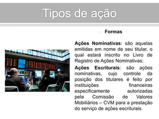  Formas 
Ações Nominativas: são aquelas 
emitidas em nome de seu titular, o 
qual estará inscrito no Livro de 
Registro de Ações Nominativas; 
 Ações Escriturais: são ações 
nominativas, cujo controle da 
posição dos titulares é feito por 
instituições financeiras 
especificamente autorizadas 
pela Comissão de Valores 
Mobiliários – CVM para a prestação 
do serviço de ações escriturais. 
 
