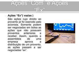  Ações “Ex”( vazias ) 
São ações cujo direito ao 
provento já foi exercido pelo 
acionista. Somente podem 
ser negociadas em bolsa as 
ações que não possuam 
proventos anteriores a 
receber. Assim, quando a 
assembleia de uma 
empresa aprova a 
distribuição de um provento, 
as ações passam a ser 
negociadas “ex”. 
 