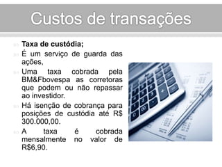  Taxa de custódia; 
 É um serviço de guarda das 
ações, 
 Uma taxa cobrada pela 
BM&Fbovespa as corretoras 
que podem ou não repassar 
ao investidor. 
 Há isenção de cobrança para 
posições de custódia até R$ 
300.000,00. 
 A taxa é cobrada 
mensalmente no valor de 
R$6,90. 
 