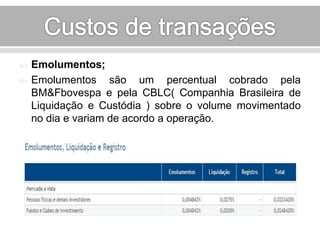  Emolumentos; 
 Emolumentos são um percentual cobrado pela 
BM&Fbovespa e pela CBLC( Companhia Brasileira de 
Liquidação e Custódia ) sobre o volume movimentado 
no dia e variam de acordo a operação. 
 