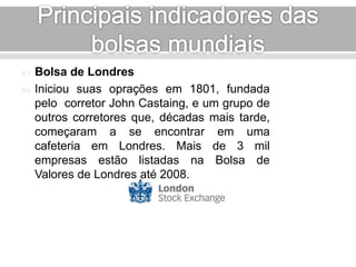  Bolsa de Londres 
 Iniciou suas oprações em 1801, fundada 
pelo corretor John Castaing, e um grupo de 
outros corretores que, décadas mais tarde, 
começaram a se encontrar em uma 
cafeteria em Londres. Mais de 3 mil 
empresas estão listadas na Bolsa de 
Valores de Londres até 2008. 
 