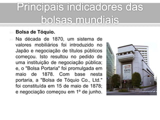  Bolsa de Tóquio. 
 Na década de 1870, um sistema de 
valores mobiliários foi introduzido no 
Japão e negociação de títulos públicos 
começou. Isto resultou no pedido de 
uma instituição de negociação pública; 
e, o "Bolsa Portaria" foi promulgada em 
maio de 1878. Com base nesta 
portaria, a "Bolsa de Tóquio Co., Ltd." 
foi constituída em 15 de maio de 1878; 
e negociação começou em 1º de junho. 
 