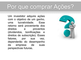 Um investidor adquire ações 
com o objetivo de um ganho, 
uma lucratividade. Esse 
retorno será proveniente dos 
direitos e proventos 
(dividendos, bonificações e 
direitos de subscrição). Esses 
fatores, por sua vez, 
dependerão do desempenho 
da empresa de suas 
perspectivas futuras. 
 