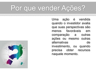 Uma ação é vendida 
quando o investidor avalia 
que suas perspectivas são 
menos favoráveis em 
comparação a outras 
ações ou mesmo outras 
alternativas de 
investimento, ou quando 
precisa obter recursos 
naquele momento. 
 