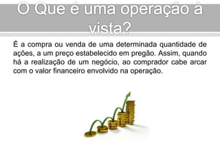 É a compra ou venda de uma determinada quantidade de 
ações, a um preço estabelecido em pregão. Assim, quando 
há a realização de um negócio, ao comprador cabe arcar 
com o valor financeiro envolvido na operação. 
 