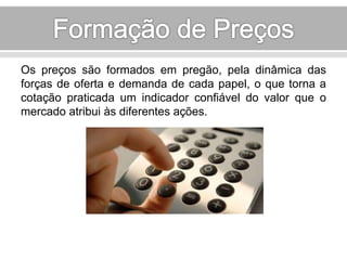 Os preços são formados em pregão, pela dinâmica das 
forças de oferta e demanda de cada papel, o que torna a 
cotação praticada um indicador confiável do valor que o 
mercado atribui às diferentes ações. 
 