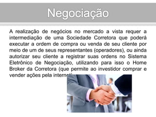 A realização de negócios no mercado a vista requer a 
intermediação de uma Sociedade Corretora que poderá 
executar a ordem de compra ou venda de seu cliente por 
meio de um de seus representantes (operadores), ou ainda 
autorizar seu cliente a registrar suas ordens no Sistema 
Eletrônico de Negociação, utilizando para isso o Home 
Broker da Corretora (que permite ao investidor comprar e 
vender ações pela internet). 
 