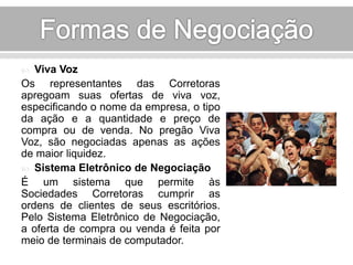  Viva Voz 
Os representantes das Corretoras 
apregoam suas ofertas de viva voz, 
especificando o nome da empresa, o tipo 
da ação e a quantidade e preço de 
compra ou de venda. No pregão Viva 
Voz, são negociadas apenas as ações 
de maior liquidez. 
 Sistema Eletrônico de Negociação 
É um sistema que permite às 
Sociedades Corretoras cumprir as 
ordens de clientes de seus escritórios. 
Pelo Sistema Eletrônico de Negociação, 
a oferta de compra ou venda é feita por 
meio de terminais de computador. 
 