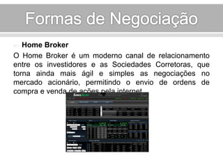  Home Broker 
O Home Broker é um moderno canal de relacionamento 
entre os investidores e as Sociedades Corretoras, que 
torna ainda mais ágil e simples as negociações no 
mercado acionário, permitindo o envio de ordens de 
compra e venda de ações pela internet. 
 