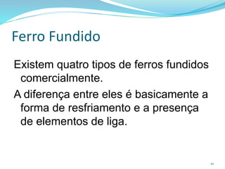 Ferro Fundido
Existem quatro tipos de ferros fundidos
comercialmente.
A diferença entre eles é basicamente a
forma de resfriamento e a presença
de elementos de liga.
10
 