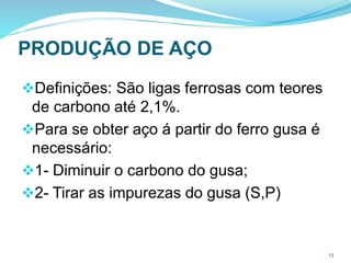 PRODUÇÃO DE AÇO
Definições: São ligas ferrosas com teores
de carbono até 2,1%.
Para se obter aço á partir do ferro gusa é
necessário:
1- Diminuir o carbono do gusa;
2- Tirar as impurezas do gusa (S,P)
13
 
