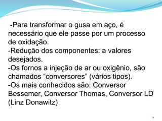 -Para transformar o gusa em aço, é
necessário que ele passe por um processo
de oxidação.
-Redução dos componentes: a valores
desejados.
-Os fornos a injeção de ar ou oxigênio, são
chamados “conversores” (vários tipos).
-Os mais conhecidos são: Conversor
Bessemer, Conversor Thomas, Conversor LD
(Linz Donawitz)
14
 
