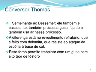 Conversor Thomas
 Semelhante ao Bessemer: ele também é
basculante, também processa gusa líquido e
também usa ar nesse processo.
A diferença está no revestimento refratário, que
é feito com dolomita, que resiste ao ataque da
escória à base de cal.
Esse forno permite trabalhar com um gusa com
alto teor de fósforo
17
 