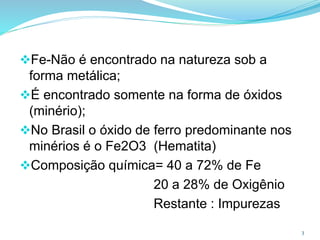 3
Fe-Não é encontrado na natureza sob a
forma metálica;
É encontrado somente na forma de óxidos
(minério);
No Brasil o óxido de ferro predominante nos
minérios é o Fe2O3 (Hematita)
Composição química= 40 a 72% de Fe
20 a 28% de Oxigênio
Restante : Impurezas
 