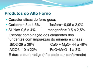Produtos do Alto Forno
 Características do ferro gusa:
 Carbono= 3 a 4,5% fósforo= 0,05 a 2,0%
 Silício= 0,5 a 4% manganês= 0,5 a 2,5%
Escoria: combinação dos elementos dos
fundentes com impurezas do minério e cinzas
SiO2-29 a 38% CaO + MgO- 44 a 48%
Al2O3- 10 a 22% FeO+MnO- 1 a 3%
È duro e quebradiço (não pode ser conformado)
7
 