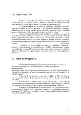 10
8.2 - Mina de Poços (MG)
A fábrica de Poços de Caldas-MG, fundada em 1965, foi a primeira unidade
da Alcoa no País. Na ocasião, recebeu o nome de Alcominas. As atividades tiveram
início em 1970 e, 10 anos depois, passou a se chamar Alcoa Alumínio S.A.
Em suas quatro unidades de produção integradas – Mineração, Refinaria,
Redução e Fábrica de Pó de Alumínio – são produzidas aluminas calcinadas e
hidratadas, metal na forma líquida, tarugos, lingotes e alumínio em pó - fabricado
apenas no Brasil, dentre todas as unidades da Alcoa na América Latina.
Cerca de 52% da alumina fabricada é utilizada na produção do metal. Os
outros 48%, na forma de hidrato e alumina, são direcionados às indústrias de sulfato de
alumínio, papel, dióxido de titânio, polimento de lentes e metais, aluminatos de sódio,
retardantes de chama, fabricação de vidros, pigmentos, produtos refratários, cerâmicos,
abrasivos e eletrofusão, entre outros segmentos. O metal é comercializado nos mercados
nacional e internacional.
O alumínio em pó (destinado aos setores de refratários, metalurgia e
químicos) é comercializado no mercado interno e também é exportado para o Japão,
Europa, Estados Unidos e Mercosul. A unidade produz, ainda, o alumínio em pó fino,
utilizado na fabricação de pigmentos para a indústria automotiva e de equipamentos
eletrônicos.
8.3 - Mina de Paragominas
A mina de bauxita de Paragominas está localizada no leste do Estado do
Pará, região Norte do Brasil. Nossa participação acionária é de 100% no
empreendimento.
A mina iniciou sua fase de produção comercial em março de 2007, com capacidade de
5,4 milhões de toneladas por ano. O investimento para este nível de produção foi de
US$ 352 milhões.
A bauxita de Paragominas possui teores médios de 50% de Alumina
Aproveitável, 4% de Sílica Reativa, granulometria abaixo de 65 polegadas e umidade de
12% a 13%.
A mina utiliza o método strip mining de extração e tem usina de
beneficiamento que inclui moagem e um mineroduto com 244 quilômetros de extensão
para o transporte da bauxita, na forma de polpa com 50% de sólidos, à Alunorte.
A primeira expansão da mina de Paragominas já está em andamento e deve
estar completa até abril de 2008, em conjunto com a terceira expansão da Alunorte. A
mina atingirá 9,9 milhões de toneladas por ano, o que exigirá investimento adicional
estimado de US$ 196 milhões.
 