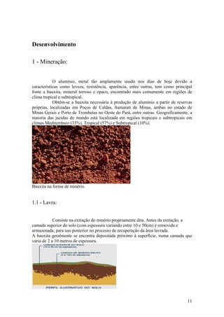 11
Desenvolvimento
1 - Mineração:
O alumínio, metal tão amplamente usado nos dias de hoje devido a
características como leveza, resistência, aparência, entre outras, tem como principal
fonte a bauxita, mineral terroso e opaco, encontrado mais comumente em regiões de
clima tropical e subtropical.
Obtém-se a bauxita necessária à produção de alumínio a partir de reservas
próprias, localizadas em Poços de Caldas, Itamarati de Minas, ambas no estado de
Minas Gerais e Porto de Trombetas no Oeste do Pará, entre outras. Geograficamente, a
maioria das jazidas do mundo está localizada em regiões tropicais e subtropicais em
climas Mediterrâneo (33%), Tropical (57%) e Subtropical (10%).
Bauxita na forma de minério.
1.1 - Lavra:
Consiste na extração do minério propriamente dita. Antes da extração, a
camada superior do solo (com espessura variando entre 10 e 50cm) é removida e
armazenada, para uso posterior no processo de recuperação da área lavrada.
A bauxita geralmente se encontra depositada próximo à superfície, numa camada que
varia de 2 a 10 metros de espessura.
 