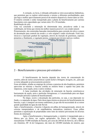 12
A extração, ou lavra, é efetuada utilizando-se retro-escavadeiras hidráulicas,
que permitem que se explore seletivamente o terreno a diferentes profundidades, para
que haja o melhor aproveitamento possível do minério disponível e menor dano ao solo.
O minério extraído é então transportado para a planta de beneficiamento por carretas
basculantes com capacidades que variam entre 10 e 30 toneladas.
Reabilitação do solo:
Uma vez concluída a mineração de determinada área, procede-se então à sua
reabilitação, de forma que retome da melhor maneira possível o seu estado natural.
Primeiramente, são construídas bancadas intermediárias para correção do relevo e poços
de decantação para controle da erosão e o solo original é então recolocado. Feito isso,
inicia-se a reposição gradual da vegetação, através da inserção de gramíneas, espécies
pioneiras e, finalmente, a vegetação perene, composta por árvores nativas e nobres.
2 – Beneficiamento e processo pré-extrativo:
O beneficiamento da bauxita depende dos teores de concentração do
minério, além de outras características e pode incluir a britagem, lavagem, etc., para que
se torne adequado ao processamento posterior.
Essas atividades, aliadas ao emprego de ciclones e peneiras de alta freqüência, permitem
aproveitar ao máximo a bauxita contida no minério bruto e separar boa parte das
impurezas, como argila, areia e outros resíduos.
A lama resultante das atividades de mineração da bauxita constituem-se
basicamente de argila, areia e partículas ferruginosas, e é encaminhada para um dique
de retenção próximo à planta de beneficiamento.
No dique, ocorre a decantação das partículas, ou seja, a sua deposição no
fundo, e a separação da água. Parte dessa água retorna ao processo de beneficiamento da
bauxita, o que é vantajoso em termos ambientais, já que não há necessidade de se retirar
grande quantidade de água da rede fluvial.
Após o beneficiamento, a bauxita é disposta em pilhas de homogeneização, através de
correias transportadores e de empilhadeiras automáticas (stackers). Essas pilhas
permitem a equalização de propriedades entre lotes de minério proveniente de diversas
frentes de mineração.
Após o beneficiamento e homogeneização, o minério é transportado para a
fábrica por via férrea, em vagões apropriados. De Poços de Caldas, seguem
mensalmente 75.000 toneladas de bauxita, por cerca de 260 km de ferrovia, até a fábrica
em Alumínio, SP. Já de Cataguases, são mais de 120.000 toneladas de minério, que
 
