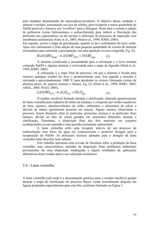 15
para unidades denominadas de espessadores/lavadores. O objetivo destas unidades é
adensar o resíduo, aumentando seu teor de sólidos, para recuperar a maior quantidade de
NaOH possível e fornecer um "overflow" para a filtragem. Nesta fase é comum a adição
de polímeros (como hidroxamatos e poliacrilamida) para induzir a floculação das
partículas nos espessadores ou até mesmo a utilização de processos de separação com
membranas poliméricas (Góis et al., 2003; Hind et al., 1999; IOM3, 2005).
Em seguida, ocorre a etapa de precipitação, quando se dá o esfriamento do licor verde.
Após este esfriamento é feita adição de uma pequena quantidade de cristais de alumina
(semeadura) para estimular a precipitação, em uma operação reversa à digestão, Eq. (2).
(2)
A alumina cristalizada é encaminhada para a calcinação e o licor residual
contendo NaOH e alguma alumina é recirculada para a etapa de digestão (Hind et al.,
1999; IOM3, 2005).
A calcinação é a etapa final do processo, em que a alumina é lavada para
remover qualquer resíduo do licor e posteriormente seca. Em seguida a alumina é
calcinada a aproximadamente 1000 °C para desidratar os cristais, formando cristais de
alumina puros, de aspecto arenoso e branco, Eq. (3) (Hind et al., 1999; IOM3, 2005;
ABAL, 2005; WAO, 2005).
(3)
O resíduo insolúvel formado durante a clarificação, chamado genericamente
de lama vermelha pela indústria de refino da alumina, é composto por óxidos insolúveis
de ferro, quartzo, aluminossilicatos de sódio, carbonatos e aluminatos de cálcio e
dióxido de titânio (geralmente presente em traços). Alguns autores, observando o
processo, fazem distinção entre as partículas grosseiras (areias) e as partículas finas
(lamas), devido ao fato de serem geradas em momentos diferentes durante a
clarificação. Entretanto, a disposição final dos dois materiais em conjunto
(codisposição) ou em separado é uma questão meramente operacional.
A lama vermelha sofre uma lavagem, através de um processo de
sedimentação com fluxo de água em contracorrente e posterior deságüe para a
recuperação do NaOH. As principais técnicas adotadas para o deságüe da lama
vermelha serão descritas mais adiante.
Este trabalho apresenta uma revisão de literatura sobre a produção da lama
vermelha, suas características, métodos de disposição final, problemas ambientais
provenientes de uma disposição inadequada e alguns resultados de aplicações
alternativas deste resíduo para a sua valoração econômica.
2.4 - Lama vermelha:
A lama vermelha (red mud) é a denominação genérica para o resíduo insolúvel gerado
durante a etapa de clarificação do processo Bayer, sendo normalmente disposta em
lagoas projetadas especialmente para este fim, conforme ilustrado na Figura 3.
 