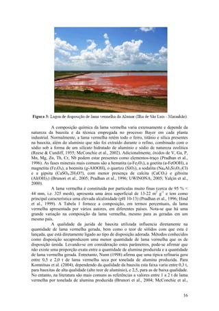 16
A composição química da lama vermelha varia extensamente e depende da
natureza da bauxita e da técnica empregada no processo Bayer em cada planta
industrial. Normalmente, a lama vermelha retém todo o ferro, titânio e sílica presentes
na bauxita, além do alumínio que não foi extraído durante o refino, combinado com o
sódio sob a forma de um silicato hidratado de alumínio e sódio de natureza zeolítica
(Reese & Cundiff, 1955; McConchie et al., 2002). Adicionalmente, óxidos de V, Ga, P,
Mn, Mg, Zn, Th, Cr, Nb podem estar presentes como elementos-traço (Pradhan et al.,
1996). As fases minerais mais comuns são a hematita (a-Fe2O3), a goetita (a-FeOOH), a
magnetita (Fe3O4), a boemita (g-AlOOH), o quartzo (SiO2), a sodalita (Na4Al3Si3O12Cl)
e a gipsita (CaSO4.2H2O?), com menor presença de calcita (CaCO3) e gibisita
(Al(OH)3) (Brunori et al., 2005; Pradhan et al., 1996; UWINONA, 2005; Yalçin et al.,
2000).
A lama vermelha é constituída por partículas muito finas (cerca de 95 % <
44 mm, i.e. 325 mesh), apresenta uma área superficial de 13-22 m2
g-1
e tem como
principal característica uma elevada alcalinidade (pH 10-13) (Pradhan et al., 1996; Hind
et al., 1999). A Tabela 1 fornece a composição, em termos percentuais, da lama
vermelha apresentada por vários autores, em diferentes países. Nota-se que há uma
grande variação na composição da lama vermelha, mesmo para as geradas em um
mesmo país.
A qualidade da jazida de bauxita utilizada influencia diretamente na
quantidade de lama vermelha gerada, bem como o teor de sólidos com que esta é
lançada, que está diretamente ligado ao tipo de disposição adorada. Métodos conhecidos
como disposição secaproduzem uma menor quantidade de lama vermelha que os de
disposição úmida. Levando-se em consideração estes parâmetros, pode-se afirmar que
não existe uma proporção exata entre a quantidade de alumina produzida e a quantidade
de lama vermelha gerada. Entretanto, Nunn (1998) afirma que uma típica refinaria gera
entre 0,5 e 2,0 t de lama vermelha seca por tonelada de alumina produzida. Para
Komnitsas et al. (2004), dependendo da qualidade da bauxita esta faixa varia entre 0,3 t,
para bauxitas de alta qualidade (alto teor de alumínio), e 2,5, para as de baixa qualidade.
No entanto, na literatura são mais comuns as referências a valores entre 1 a 2 t de lama
vermelha por tonelada de alumina produzida (Brunori et al., 2004; McConchie et al.,
 