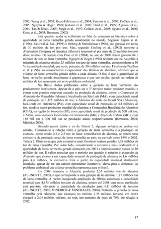 17
2002; Wang et al., 2005; Genç-Fuhrman et al., 2004; Santona et al., 2006; Collazo et al.,
2005; Nguyen & Boger, 1998; Kahane et al., 2002; Hind et al., 1999; Agrawal et al.,
2004; Tan & Khoo, 2005; Singh et al., 1997; Collazo et al., 2005; Sglavo et al., 2000;
Genç et al., 2003; Bermann, 2002).
Esta questão acaba se refletindo na falta de consenso na literatura sobre a
quantidade de lama vermelha gerada anualmente no mundo. Segundo Sujana et al.
(1996), Kasliwal & Sai, (1999) e Oeberg & Steinlechner (1996), são geradas em torno
de 30 milhões de ton por ano. Mas, segundo Cooling et al., (2002) somente a
Aluminium Company of America (Alcoa) é responsável por mais de 20 milhões ton/ano
deste resíduo. De acordo com Díaz et al. (2004), no ano de 2000 foram geradas 84,1
milhões de ton de lama vermelha. Nguyen & Boger (1998) relatam que na Austrália a
indústria de alumina produz 25 milhões ton/ano de lama vermelha, correspondente a 50
% da produção mundial, que seria, portanto, de 50 milhões ton/ano. Finalmente Pradhan
et al. (1996), ao considerarem a capacidade das fábricas de alumínio, afirmam que o
volume de lama vermelha gerado dobra a cada década. O fato é que a quantidade de
lama vermelha gerada anualmente é gigantesca e que um resíduo gerado na ordem de
milhões de ton representa um sério problema ambiental.
No Brasil, dados publicados sobre a geração de lama vermelha são
praticamente inexistentes. Apesar de o país ser o 3° terceiro maior produtor mundial e
contar com grandes empresas atuando na produção de alumina, como: o Consórcio de
Alumínio do Maranhão (Alumar), localizada em São Luís (MA), com capacidade anual
de produção de 1,325 milhões de ton; a Alumina do norte do Brasil S/A (Alunorte),
localizada em Barcarena (PA), com capacidade anual de produção de 4,4 milhões de
ton, sendo a maior produtora mundial de alumina; a Companhia Brasileira do Alumínio
(CBA), na região de Sorocaba (SP), com capacidade anual de produção de 500 mil ton;
a Alcoa, com unidades localizadas em Saramenha (MG) e Poços de Caldas (MG), com
140 mil ton e 300 mil ton de produção anual, respectivamente (Bermann, 2002;
Minérios 2006).
Baseado nestes dados e os da Tabela 2, algumas inferências podem ser
obtidas. Tomando-se a relação entre a geração de lama vermelha e a produção de
alumina, como sendo 0,3 e 2,5 ton de lama vermelha/ton de alumina, se obtém uma
estimativa da produção anual de lama vermelha no país, no período entre 1999 e 2002,
Tabela 2. Observa-se que pela estimativa mais favorável seriam geradas 1,05 milhões de
ton de lama vermelha. Por outro lado, considerando a estimativa mais desfavorável a
quantidade de lama vermelha gerada alcançaria em 2003 a impressionante marca de 10
milhões de ton. É valido ressaltar que o período em questão é anterior à expansão da
Alunorte, que elevou a sua capacidade nominal de produção de alumina de 1,6 milhões
para 4,4 milhões. A estimativa feita a partir da capacidade nominal atualmente
instalada, apesar de ter um caráter meramente ilustrativo, alerta para a dimensão do
problema ambiental que a lama vermelha representa para o Brasil.
Em 2004, somente a Alunorte produziu 2,55 milhões ton de alumina
(ALUNORTE, 2005), o que corresponde a uma geração de no mínimo 1,27 milhões ton
de lama vermelha. A recém inaugurada ampliação da fábrica aumentou a capacidade
nominal para 4,175 milhões ton/ano de alumina, porém até 2008 uma nova ampliação
está prevista, elevando a capacidade de produção para 6,8 milhões de ton/ano
(ALUNORTE, 2005; MINERIOS & MINERALES, 2006). Portanto, a geração de lama
vermelha pela Alunorte, que alcançou no mínimo 1,25 milhões ton/ano, em breve
chegará a 2,04 milhões ton/ano, ou seja, um aumento de mais de 70% em relação a
2002.
 