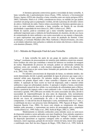 18
A literatura apresenta controvérsia quanto à toxicidade da lama vermelha. A
lama vermelha não é particularmente tóxica (Nunn, 1998), inclusive a Environmental
Protecy Agency (EPA) não classifica a lama vermelha como um rejeito perigoso (EPA,
2005). Entretanto, Hind et al. (1999), consideram-na tóxica, na medida em que podem
constituir um perigo para as populações vizinhas, devido à presença de elevados valores
de cálcio e hidróxido de sódio. Outros relatos encontrados na literatura apontam para os
riscos ao meio ambiente associados a lama vermelha, em função de sua elevada
alcalinidade e capacidade de troca iônica (Li, 2001; Collazo et al., 2005).
Diante do exposto, pode-se considerar que a lama vermelha representa um passivo
ambiental importante para a indústria de beneficiamento de alumínio, devido aos riscos
de contaminação do meio ambiente e aos custos associados ao seu manejo e disposição,
os quais representam uma grande parte dos custos de produção da alumina. Como
constatação, a Comissão Mundial sobre Meio Ambiente e Desenvolvimento, cita entre
as atividades industriais mais poluentes a indústria de metais não-ferrosos e dentre estes,
a do alumínio (Donaire, 1995).
2.4.1 - Métodos de Disposição Final da Lama Vermelha
A lama vermelha faz parte de um grupo de rejeitos conhecidos como
"tailings", resultantes do processamento de minérios pela indústria extrativista mineral.
Estes resíduos são solos que continham o mineral de interesse ou resultam da moagem
de rochas. Dependendo do processo de extração, podem ser adicionadas substâncias
químicas como, por exemplo, a soda cáustica empregada no refino da alumina. Os
"tailings" caracterizam-se por serem lamas formadas por partículas muito finas (Fahey
et al., 2002; Vick, 1983).
Os métodos convencionais de disposição de lamas, ou métodos úmidos, são
assim denominados devido à grande quantidade de água de processo que segue com o
material sólido para disposição. Os métodos úmidos aplicáveis à lama vermelha
consistem em grandes diques onde a lama vermelha é disposta com baixo teor de
sólidos. A separação de fases ocorre no local de disposição, onde o material sólido
sedimenta e surge um sobrenadante alcalino. A operação é simples e barata, consistindo
na sedimentação natural da fase sólida e na recirculação do sobrenadante para a fábrica.
Porém o potencial de impacto sobre o meio ambiente é alto. A área de disposição final
necessária é grande, 100 a 200 acres em média. Os custos associados são altos, devido à
necessidade de impermeabilização da área antes da disposição, feita normalmente
através de membranas plásticas ou da aplicação de camada de material impermeável,
devido aos riscos de contaminação do solo e do lençol freático, entre outros
componentes. A vida útil da área de disposição é curta, normalmente entre 4 a 7 anos, e
a reabilitação da área é um processo lento (Kirkpatrick, 1996; Nguyen & Boger, 1998;
Jamaican Bauxite Case, 2006). Os riscos com relação ao rompimento dos diques
também estão presentes, e representam um motivo de preocupação para a população
vizinha (Hind et al., 1999; Fahey et al., 2002, Sofrá & Boger, 2002; Li, 2004).
Modernamente os métodos conhecidos como métodos secos ou semi-secos
de disposição tendem a serem aplicados com mais freqüência. Estes métodos surgiram a
partir dos avanços ocorridos nas técnicas de deságüe dos "tailings". Os métodos secos
de disposição apresentam as seguintes vantagens sobre os métodos úmidos: melhor
manuseio, maior segurança, geração de um menor volume de lama, menor área ocupada
e reabilitação mais fácil da área (Nguyen & Boger, 1998; Hind et al., 1999; Sofrá &
 