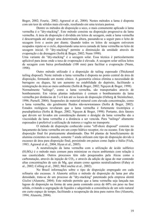 19
Boger, 2002; Fourie, 2002; Agrawal et al., 2004). Nestes métodos a lama é disposta
com um teor de sólidos mais elevado, resultando em uma textura pastosa.
Dentre os métodos de disposição a seco, o mais comumente aplicado à lama
vermelha é o "dry-stacking". Este método consiste na disposição progressiva da lama
vermelha. A área de disposição é dividida em leitos de secagem, onde a lama vermelha
é descarregada até atingir uma determinada altura, passando-se a seguir para o leito de
secagem livre e assim por diante. Quando todos os leitos de secagem estiverem
ocupados repete-se o ciclo, depositando uma nova camada de lama vermelha no leito de
secagem inicial. O "dry-stacking" permite a diminuição da umidade através da
evaporação e da drenagem (Sofrá & Boger, 2002; Nunn 1998).
Uma variante do "dry-stacking" é a secagem solar. Essa técnica é particularmente
aplicável para áreas onde a taxa de evaporação é elevada. A secagem solar utiliza leitos
de secagem com baixa profundidade (100 mm) para facilitar a evaporação (Nunn,
1998).
Outro método utilizado é a disposição de tailing espessado (Thickened
tailing disposal). Neste método a lama vermelha é disposta no ponto central da área de
disposição, formando um monte cônico. A geometria cônica elimina a necessidade de
barragens ou diques, há um aumento na estabilidade do depósito, facilitando a
reintegração da área ao meio ambiente (Sofrá & Boger, 2002; Nguyen & Boger, 1998).
Normalmente "tailings", como a lama vermelha, são transportados através de
bombeamento. Em várias plantas industriais é comum o bombeamento da lama
vermelha por distâncias de 3 a 6 km até os locais de disposição (Oeberg & Steinlechner,
1996; Purnell, 2004). Suspensões de material mineral com elevada concentração, como
a lama vermelha, são geralmente fluidos não-newtonianos (Sofra & Boger, 2002).
Estudos reológicos revelaram que a lama vermelha é fortemente tixotrópica e
pseudoplástica (Sofra & Boger, 2002; Nguyen & Boger, 1998). Portanto, dois fatores
que devem ser levados em consideração durante o deságüe da lama vermelha são a
viscosidade da lama vermelha e a distância a ser vencida. Para "tailings" altamente
espessados é preferível a utilização de tratores e vagões no transporte.
O método de disposição conhecido como "off-shore disposal" consiste no
lançamento da lama vermelha em um corpo hídrico receptor, rio ou oceano. Este tipo de
disposição final foi praticamente abandonado. Das 84 plantas de beneficiamento de
alumina existentes no mundo, somente 7 ainda utilizam este tipo de disposição devido à
escassez de área para disposição final, persistindo em países como Japão e Itália (Vick,
1983; Agrawal et al., 2004, Hyun et al., 2005).
A neutralização da lama vermelha com a utilização de ácido sulfúrico
(H2SO4) é o método mais comum para minimizar os riscos ambientais com relação à
sua causticidade. Outros processos têm sido pesquisados pela Alcoa como a
carbonatação, através da injeção de CO2, e através da adição de água do mar contendo
altas concentrações de sais de Mg, que atuam como agentes neutralizadores (Fahey et
al., 2002; Colling et al., 2002; McConchie et al., 2002).
No Brasil informações sobre o tipo de disposição empregado em cada
refinaria são escassas. A Alunorte utiliza o método de disposição de lama por alta
densidade, trata-se de um processo de "dry-stacking" patenteado pela empresa alemã
Giulini (Alunorte, 2004). Este método permite que a lama vermelha seja lançada nas
lagoas de disposição na forma de uma pasta contendo cerca de 60% em peso na fase
sólida, evitando a segregação de líquidos e adquirindo a consistência de um solo natural
em curto espaço de tempo, facilitando a recuperação da área para outros fins (Alunorte,
1994; Alunorte, 2004).
 