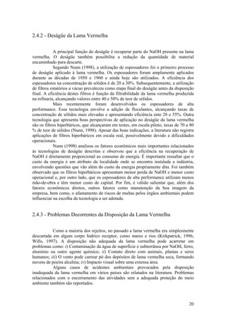 20
2.4.2 - Deságüe da Lama Vermelha
A principal função do deságüe é recuperar parte do NaOH presente na lama
vermelha. O deságüe também possibilita a redução da quantidade de material
encaminhado para descarte.
Segundo Nunn (1998), a utilização de espessadores foi o primeiro processo
de deságüe aplicado à lama vermelha. Os espessadores foram amplamente aplicados
durante as décadas de 1950 e 1960 e ainda hoje são utilizados. A eficiência dos
espessadores na concentração de sólidos é de 20 a 30%. Subsequentemente, a utilização
de filtros rotatórios a vácuo prevaleceu como etapa final do deságüe antes da disposição
final. A eficiência destes filtros é função da filtrabilidade da lama vermelha produzida
na refinaria, alcançando valores entre 40 e 50% de teor de sólidos.
Mais recentemente foram desenvolvidos os espessadores de alta
performance. Essa tecnologia envolve a adição de floculantes, alcançando taxas de
concentração de sólidos mais elevadas e apresentando eficiência ente 28 e 55%. Outra
tecnologia que apresenta boas perspectivas de aplicação no deságüe da lama vermelha
são os filtros hiperbáricos, que alcançaram em testes, em escala piloto, taxas de 70 a 80
% de teor de sólidos (Nunn, 1998). Apesar das boas indicações, a literatura não registra
aplicações de filtros hiperbáricos em escala real, possivelmente devido a dificuldades
operacionais.
Nunn (1998) analisou os fatores econômicos mais importantes relacionados
às tecnologias de deságüe descritas e observou que a eficiência na recuperação de
NaOH é diretamente proporcional ao consumo de energia. É importante ressaltar que o
custo da energia é um atributo da localidade onde se encontra instalada a indústria,
envolvendo questões que vão além do custo da energia propriamente dita. Foi também
observado que os filtros hiperbáricos apresentam menor perda de NaOH e menor custo
operacional e, por outro lado, que os espessadores de alta performance utilizam menos
mão-de-obra e têm menor custo de capital. Por fim, é válido salientar que, além dos
fatores econômicos diretos, outros fatores como manutenção da boa imagem da
empresa, bem como, o afastamento de riscos de multas pelos órgãos ambientais podem
influenciar na escolha da tecnologia a ser adotada.
2.4.3 - Problemas Decorrentes da Disposição da Lama Vermelha
Como a maioria dos rejeitos, no passado a lama vermelha era simplesmente
descartada em algum corpo hídrico receptor, como mares e rios (Kirkpatrick, 1996;
Wills, 1997). A disposição não adequada da lama vermelha pode acarretar em
problemas como: i) Contaminação da água de superfície e subterrânea por NaOH, ferro,
alumínio ou outro agente químico; ii) Contato direto com animais, plantas e seres
humanos; iii) O vento pode carrear pó dos depósitos de lama vermelha seca, formando
nuvens de poeira alcalina; iv) Impacto visual sobre uma extensa área.
Alguns casos de acidentes ambientais provocados pela disposição
inadequada da lama vermelha em vários países são relatados na literatura. Problemas
relacionados com o encerramento das atividades sem a adequada proteção do meio
ambiente também são reportados.
 