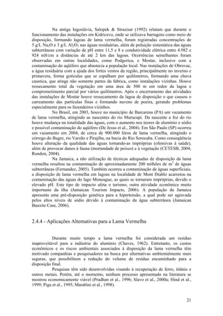 21
Na antiga Iugoslávia, Salopek & Strazisar (1992) relatam que durante o
funcionamento das instalações em Kidricevo, onde se utilizava barragens como meio de
disposição, formando lagoas de lama vermelha, foram registradas concentrações de
5 g/L Na2O e 3 g/L Al2O3 nas águas residuárias, além de poluição sistemática das águas
subterrâneas com variação de pH entre 11,5 e 8 e condutividade elétrica entre 4.982 e
924 mS/cm a distâncias de até 2 km das lagoas. Ocorrências semelhantes foram
observadas em outras localidades, como Podgorica, e Mostar, inclusive com a
contaminação do aqüífero que abastecia a população local. Nas instalações de Obrovac,
a água residuária com a ajuda dos fortes ventos da região, principalmente no inverno e
primavera, forma gotículas que se espalham por quilômetros, formando uma chuva
caustica, que atinge não somente partes da fabrica, como instalações vizinhas. Houve
ressecamento total da vegetação em uma área de 500 m em redor da lagoa e
comprometimento parcial por vários quilômetros. Após o encerramento das atividades
das instalações de Mostar houve ressecamento da lagoa de disposição o que causou o
carreamento das partículas finas e formando nuvens de poeira, gerando problemas
especialmente para os fazendeiros vizinhos.
No Brasil, em 2003, houve no município de Barcarena (PA) um vazamento
de lama vermelha, atingindo as nascentes do rio Murucupi. Da nascente a foz do rio
houve mudança na tonalidade das águas, com o aumento nos teores de alumínio e sódio
e possível contaminação do aqüífero (De Jesus et al., 2004). Em São Paulo (SP) ocorreu
um vazamento em 2004, de cerca de 900.000 litros de lama vermelha, atingindo o
córrego do Bugre, rio Varzão e Pirajibu, na bacia do Rio Sorocaba. Como conseqüência
houve alteração da qualidade das águas tornando-as impróprias (ofensivas à saúde),
além de provocar danos à fauna (mortandade de peixes) e à vegetação (CETESB, 2004;
Rondon, 2004).
Na Jamaica, a não utilização de técnicas adequadas de disposição da lama
vermelha resultou na contaminação de aproximadamente 200 milhões de m3
de águas
subterrâneas (Fernandez, 2005). Também ocorreu a contaminação de águas superficiais,
a disposição de lama vermelha em lagoas na localidade de Mont Diablo acarretou na
contaminação das águas do lago Moneague, as quais se tornaram impróprias, devido o
elevado pH. Este tipo de impacto afeta o turismo, outra atividade econômica muito
importante da ilha (Jamaican Tourism Impacts, 2006). A população da Jamaica
apresenta uma pré-disposição genética para a hipertensão, a qual pode ser agravada
pelos altos níveis de sódio devido à contaminação da água subterrânea (Jamaican
Bauxite Case, 2006).
2.4.4 - Aplicações Alternativas para a Lama Vermelha
Durante muito tempo a lama vermelha foi considerada um resíduo
inaproveitável para a indústria do alumínio (Chaves, 1962). Entretanto, os custos
econômicos e os riscos ambientais associados à disposição da lama vermelha têm
motivado companhias e pesquisadores na busca por alternativas ambientalmente mais
seguras, que possibilitem a redução do volume de resíduo encaminhado para a
disposição final.
Pesquisas têm sido desenvolvidas visando à recuperação de ferro, titânio e
outros metais. Porém, até o momento, nenhum processo apresentado na literatura se
mostrou economicamente viável (Pradhan et al., 1996; Slavo et al., 2000a; Hind et al.,
1999; Piga et al., 1995; Marabini et al., 1998).
 