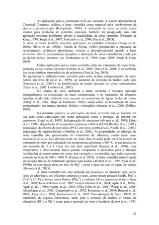 22
As aplicações para a construção civil são variadas. A Kaiser Aluminium &
Chemical Company utilizou a lama vermelha como material para recobrimento de
aterros e pavimentação (Kirkpatrick, 1996). A utilização da lama vermelha como
insumo para produção de cimentos especiais, também foi pesquisada, mas esta
aplicação encontra problemas devido à alcalinidade da lama vermelha (Shimano &
Koga, 1979; Singh et al., 1997; Tsakiridis et al., 2004; Pan et al., 2003).
A lama vermelha também encontra aplicações na indústria cerâmica (Slavo et al.,
2000a; Slavo et al., 2000b). Yalçin & Sevinç (2000) propuseram a produção de
revestimentos cerâmicos (porcelanas, vítricos e eletroporcelanas) usando a lama
vermelha. Outros pesquisadores propõem a utilização da lama vermelha na confecção
de tijolos, telhas, isolantes, etc. (Nakamura et al., 1969; Kara, 2005; Singh & Garg,
2005).
Outras aplicações para a lama vermelha estão no tratamento de superfícies:
proteção do aço contra corrosão (Collazo et al., 2005; Díaz et al., 2004) e na melhoria
das características termoplásticas de polímeros (Park & Jun, 2005).
Na agricultura é utilizada como corretivo para solos ácidos, enriquecimento de solos
pobres em ferro (Hind et al., 1999), no aumento da retenção de fósforo pelo solo
(Summers et al., 2002) e na imobilização de metais pesados em solos contaminados
(Ciccu et al., 2003; Lombi et al., 2002).
No campo do meio ambiente a lama vermelha é bastante utilizada
principalmente na remediação de áreas contaminadas e no tratamento de efluentes
líquidos, tendo sido utilizada com sucesso no tratamento de águas ácidas de minas
(Fahey et al., 2002; Doye & Duchesne, 2003), assim como na remediação de solos
contaminados por metais pesados, fósforo e nitrogênio (Santora et al., 2006; Phillips,
1998).
Na indústria química, as utilizações da lama vermelha tem se baseado em
sua ação como catalisador em várias aplicações como a remoção de enxofre em
querosene (Singh et al., 1993), hidrogenação do antraceno (Alvarez et al., 1999; Llano
et al., 1994), degradação de compostos orgânicos voláteis (COV) (Halász et al., 2005),
degradação de cloreto de polivinila (PVC) em óleos combustíveis (Yanik et al., 2001),
degradação de organoclorados (Ordóñez et al., 2002). As propriedades de adsorção da
lama vermelha são aproveitadas no tratamento de efluentes, sendo neste caso,
necessário ativa-la. Sua ativação pode ser feita. Sua ativação pode ser feita através de
tratamento térmico por calcinação em temperaturas próximas a 400 °C, o que resulta em
um aumento de 3 a 4 vezes em sua área superficial (Sujana et al., 1996). Essa
temperatura é relativamente baixa quando comparada à necessária para a ativação
(esfoliação) de outros materiais como, por exemplo, a vermiculita, que sofre expansão
somente na faixa de 800 a 1000 °C (França et al, 2002). A lama vermelha também pode
ser ativada através de tratamento químico com ácidos (Alvarez et al., 1999; Apak et al.,
1998b) ou com águas ricas em íons de Mg2+
, como a água do mar ou águas de salinas
(Brunori et al., 2005).
A lama vermelha tem sido aplicada em processos de adsorção para vários
tipos de adsorbatos, em efluentes sintéticos e reais, como metais pesados Cu(II), Pb(II),
Cd (II), Cr(V) e ânions como fósforo (PO4
-3
) e arsênico (As) e pigmentos têxteis (Genç
et al., 2003; Genç-Fuhrman et al., 2005; Genç-Fuhrman et al., 2004; Apak et al., 1998a;
Apak et al., 1998b; Gupta et al., 2001; Silva Filho et al., 2005; Wang et al., 2005;
Altundogan et al., 2002; Çengeloglu et al., 2002; Komnitas et al., 2004; Brunori et al.,
2005; Akay et al.; 1998; Koumanova et al., 1997; Namasivayam & Arasi, 1997) No
tratamento de esgotos domésticos, tanto para a remoção de fósforo e formas de
nitrogênio (NH4
-
e NO3
-
) como para a remoção de vírus e bactérias (Lopez et al., 1997;
 