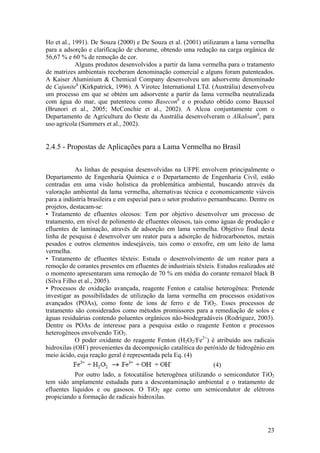 23
Ho et al., 1991). De Souza (2000) e De Souza et al. (2001) utilizaram a lama vermelha
para a adsorção e clarificação de chorume, obtendo uma redução na carga orgânica de
56,67 % e 60 % de remoção de cor.
Alguns produtos desenvolvidos a partir da lama vermelha para o tratamento
de matrizes ambientais receberam denominação comercial e alguns foram patenteados.
A Kaiser Aluminium & Chemical Company desenvolveu um adsorvente denominado
de Cajuniteâ
(Kirkpatrick, 1996). A Virotec International LTd. (Austrália) desenvolveu
um processo em que se obtém um adsorvente a partir da lama vermelha neutralizada
com água do mar, que patenteou como Baseconâ
e o produto obtido como Bauxsol
(Brunori et al., 2005; McConchie et al., 2002). A Alcoa conjuntamente com o
Departamento de Agricultura do Oeste da Austrália desenvolveram o Alkaloamâ
, para
uso agrícola (Summers et al., 2002).
2.4.5 - Propostas de Aplicações para a Lama Vermelha no Brasil
As linhas de pesquisa desenvolvidas na UFPE envolvem principalmente o
Departamento de Engenharia Química e o Departamento de Engenharia Civil, estão
centradas em uma visão holística da problemática ambiental, buscando através da
valoração ambiental da lama vermelha, alternativas técnica e economicamente viáveis
para a indústria brasileira e em especial para o setor produtivo pernambucano. Dentre os
projetos, destacam-se:
• Tratamento de efluentes oleosos: Tem por objetivo desenvolver um processo de
tratamento, em nível de polimento de efluentes oleosos, tais como águas de produção e
efluentes de laminação, através de adsorção em lama vermelha. Objetivo final desta
linha de pesquisa é desenvolver um reator para a adsorção de hidrocarbonetos, metais
pesados e outros elementos indesejáveis, tais como o enxofre, em um leito de lama
vermelha.
• Tratamento de efluentes têxteis: Estuda o desenvolvimento de um reator para a
remoção de corantes presentes em efluentes de industriais têxteis. Estudos realizados até
o momento apresentaram uma remoção de 70 % em média do corante remazol black B
(Silva Filho et al., 2005).
• Processos de oxidação avançada, reagente Fenton e catalise heterogênea: Pretende
investigar as possibilidades de utilização da lama vermelha em processos oxidativos
avançados (POAs), como fonte de íons de ferro e de TiO2. Esses processos de
tratamento são considerados como métodos promissores para a remediação de solos e
águas residuárias contendo poluentes orgânicos não-biodegradáveis (Rodriguez, 2003).
Dentre os POAs de interesse para a pesquisa estão o reagente Fenton e processos
heterogêneos envolvendo TiO2.
O poder oxidante do reagente Fenton (H2O2/Fe2+
) é atribuído aos radicais
hidroxilas (OH-
) provenientes da decomposição catalítica do peróxido de hidrogênio em
meio ácido, cuja reação geral é representada pela Eq. (4)
(4)
Por outro lado, a fotocatálise heterogênea utilizando o semicondutor TiO2
tem sido amplamente estudada para a descontaminação ambiental e o tratamento de
efluentes líquidos e ou gasosos. O TiO2 age como um semicondutor de elétrons
propiciando a formação de radicais hidroxilas.
 