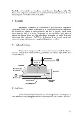 24
Resultados iniciais obtidos na remoção do corante Remazol Black B, em média 97%,
demonstram ser promissora a utilização da lama vermelha como fonte de íons de ferro
para o reagente Fenton (Silva Filho et al., 2006).
3 – Extração
O processo de extração do Alumínio só foi possível através do processo
Hall-Héroult, sendo este a base para a extração de alumínio nas indústrias. O processo
foi desenvolvido paralela e simultaneamente por Hall e Héroult, sendo ambos
patenteados em 1886. O principio fundamental do processo Hall-Heroult reside na
redução da alumina dentro de cubas eletrolíticas dissolvida em banho de criolita
(floureto de sódio e alumínio - Na3AlF6) e de flouretos de um ou mais metais mais
eletropositivos que o alumínio, por exemplo, sódio potássio, ou cálcio.
3.1 - Cubas eletrolíticas
São de chapas de aço, revestidos internamente com uma camada de refratário
(de baixa condutividade elétrica e térmica) juntamente com carbono e por dentro desta
existem eletrodos:
3.1.1 - Cátodo:
Normalmente composto de cobre com altíssima pureza é o pólo negativo da
cuba eletrolítica. Situa-se na parte inferior da cuba eletrolítica para facilitar o processo.
 