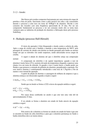 25
3.1.2 - Anodo:
São blocos pré-cosidos compostos basicamente por uma mistura de coque de
petróleo e breu de piche, funcionam como o pólo positivo da cuba e são consumidos
durante o processo a uma taxa em torno de 420KgC/t de alumínio. Devido a este
consumo são trocados com uma freqüência aproximada de 25 dias. Por ser um
componente fundamental ao processo e ter um consumo muito alto se torna mais
vantajoso para as indústrias de produção do alumínio a fabricação deste pelo processo
Soderberg.
4 - Redução (processo Hall-Héroult)
O inicio da operação é feito bloqueando o ânodo contra a solteira da cuba.
Após a carga de criolita esta é fundida e mantida a uma temperatura de 960°C pela
passagem de corrente do cátodo com destino ao ânodo passando pelo banho ao mesmo
tempo em que os eletrodos vão sendo suspensos, sendo adicionadas novas cargas de
criolita.
A seguir à adição de alumina até que o eletrólito atinja sua composição
normal.
A composição do eletrólito é de capital importância: quando o teor de
alumina é muito baixo (2%), acarreta elevação da temperatura chegando a aparecer uma
chama viva em torno do eletrodo. Já quando o teor é muito baixo, o banho perde sua
fluidez o que promove a retenção de glóbulos de alumínio, prejudicando a operação. Por
esse motivo alumina é continuamente introduzida a uma taxa de 1,7kg/min a fim de
manter o teor normal de operação
A partir da adição de alumina e a passagem de milhares de amperes é que a
alumina começa a ser dissociada segunda a reação a seguir:
2 Al2O3(s) + 3 C(s) → 4 Al(l) + 3 CO2(g)
Sendo que no ânodo se forma o CO2 a traves da equação anôdica a seguir:
6 O-2
+ 12 e-
→ 6 O(g)
6 O(g) + 3 C(s) → 3 CO2(g)
Por causa dessa combustão no anodo é que este tem uma vida útil de
aproximadamente 25 dias.
E no cátodo se forma o alumínio em estado de fusão através da equação
catódica a seguir:
4 Al+3
+ 12e-
→ 4 Al(l)
Pelo motivo de o alumínio se formar no cátodo em estado de fusão é que este
se encontra no fundo da cuba eletrolítica e para que o alumínio permaneça no fundo o
banho eletrolítico deve ser menos denso.
 
