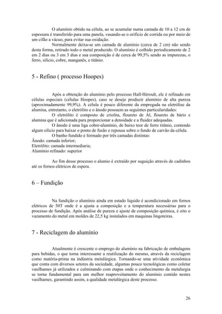 26
O alumínio obtido na célula, ao se acumular numa camada de 10 a 12 cm de
espessura é transferido para uma panela, vasando-se o orifício de corrida ou por meio de
um cifão a vácuo, para evitar sua oxidação.
Normalmente deixa-se um camada de alumínio (cerca de 2 cm) não sendo
desta forma, retirado todo o metal produzido. O alumínio é colhido periodicamente de 2
em 2 dias ou 3 em 3 dias e sua composição é de cerca de 99,5% sendo as impurezas, o
ferro, silício, cobre, manganês, e titânio.
5 - Refino ( processo Hoopes)
Após a obtenção do alumínio pelo processo Hall-Héroult, ele é refinado em
células especiais (células Hoopes), caso se deseje produzir alumínio de alta pureza
(aproximadamente 99,9%). A célula é pouco diferente da empregada na eletrólise da
alumina, entretanto, o eletrólito e o ânodo possuem as seguintes particularidades:
O eletrólito é composto de criolita, floureto de Al, floureto de bário e
alumina que é adicionada para proporcionar a densidade e a fluidez adequadas.
O ânodo é uma liga cobre-alumínio, de baixo teor de ferro titânio, contendo
algum silício para baixar o ponto de fusão e repousa sobre o fundo de carvão da célula.
O banho fundido é formado por três camadas distintas:
Ânodo: camada inferior;
Eletrólito: camada intermediaria;
Alumínio refinado: superior
Ao fim desse processo o alumio é extraído por suguição através de cadinhos
até os fornos elétricos de espera.
6 – Fundição
Na fundição o alumínio ainda em estado liquido é acondicionado em fornos
elétricos de 50T onde é a ajusta a composição e a temperatura necessárias para o
processo de fundição. Após análise de pureza e ajuste de composição química, é eito o
vazamento do metal em moldes de 22,5 kg instalados em maquinas lingoteiras.
7 - Reciclagem do alumínio
Atualmente é crescente o emprego do alumínio na fabricação de embalagens
para bebidas, o que torna interessante a reutilização do mesmo, através da reciclagem
como matéria-prima na indústria metalúrgica. Tornando-se uma atividade econômica
que conta com diversos setores da sociedade, algumas pouco tecnológicas como coletar
vasilhames já utilizados e culminando com etapas onde o conhecimento da metalurgia
se torna fundamental para um melhor reaproveitamento do alumínio contido nestes
vasilhames, garantindo assim, a qualidade metalúrgica deste processo.
 