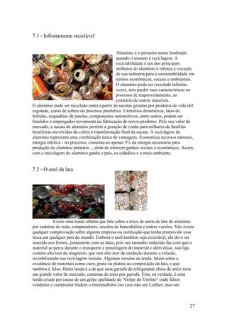 27
7.1 - Infinitamente reciclável
Alumínio é o primeiro nome lembrado
quando o assunto é reciclagem. A
reciclabilidade é um dos principais
atributos do alumínio e reforça a vocação
de sua indústria para a sustentabilidade em
termos econômicos, sociais e ambientais.
O alumínio pode ser reciclado infinitas
vezes, sem perder suas características no
processo de reaproveitamento, ao
contrário de outros materiais.
O alumínio pode ser reciclado tanto a partir de sucatas geradas por produtos de vida útil
esgotada, como de sobras do processo produtivo. Utensílios domésticos, latas de
bebidas, esquadrias de janelas, componentes automotivos, entre outros, podem ser
fundidos e empregados novamente na fabricação de novos produtos. Pelo seu valor de
mercado, a sucata de alumínio permite a geração de renda para milhares de famílias
brasileiras envolvidas da coleta à transformação final da sucata. A reciclagem do
alumínio representa uma combinação única de vantagens. Economiza recursos naturais,
energia elétrica - no processo, consome-se apenas 5% da energia necessária para
produção do alumínio primário -, além de oferecer ganhos sociais e econômicos. Assim,
com a reciclagem do alumínio ganha o país, os cidadãos e o meio ambiente.
7.2 - O anel da lata
Existe uma lenda urbana que fala sobre a troca de anéis de lata de alumínio
por cadeiras de roda, computadores, sessões de hemodiálise e outras versões. Não existe
qualquer comprovação sobre alguma empresa ou instituição que tenha promovido essa
troca em qualquer país do mundo. Embora o anel também seja reciclável, ele deve ser
inserido nos fornos, juntamente com as latas, pois seu tamanho reduzido faz com que o
material se perca durante o transporte e peneiragem do material e além disso, sua liga
contém alto teor de magnésio, que tem alto teor de oxidação durante a refusão,
inviabilizando sua reciclagem isolada. Algumas versões da lenda, falam sobre a
existência de materiais como ouro, prata ou platina na composição da lata, o que
também é falso. Outra lenda é a de que uma garrafa de refrigerante cheia de anéis teria
um grande valor de mercado, centenas de reais por garrafa. Esta, na verdade, é uma
lenda criada por causa de um golpe apelidado de "Golpe do Violino" onde falsos
vendedor e comprador iludem o intermediário (no caso não um Luthier, mas um
 